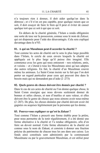 11. LA CHARITÉ                           41

n’a toujours rien à donner, il doit aider quelqu’un dans la
détresse ; et s’il n’en est pas capable, pour quelque raison que ce
soit, il doit essayer de faire le bien qu’il peut et éviter de causer
quelque tort que ce soit à qui que ce soit.
    En dehors de la charité générale, l’Islam a rendu obligatoire
une sorte de taxe sur la possession, connue sous le nom de Zakaat,
qui est dispensée pour l’aide des désavantagés. Cela sera expliqué
davantage dans le n°83.

81. A qui un Musulman peut-il accorder la charité ?
Tout comme les actes de charité ont le sens le plus large possible
dans l’Islam, le cercle de ceux envers lesquels la charité est
appliquée est le plus large qu’il puisse être imaginé. Elle
commence avec les gens qui nous entourent – nos relations, amis,
et voisins – et s’étend à tous les Musulmans ainsi qu’aux adeptes
des autres religions. En fait, la charité d’un Musulman couvre
même les animaux. Le Saint Coran insiste sur le fait que l’on doit
porter un regard particulier pour ceux qui peuvent être dans le
besoin mais qui ne demandent pas d’aide (2 :273)

82. Quels genres de choses doivent être donnés par charité ?
Dans le cas de ces actes de charité ou l’on donne quelque chose, le
Saint Coran enseigne que nous devons seulement donner de
bonnes et utiles choses, et non d’inutiles et sans valeur, et elles
doivent être le genre de choses que nous aimons avoir nous-même
(2 :267). De plus, les choses données par charité doivent avoir été
gagnées ou acquises légitimement par la personne qui les donne.

83. Pouvez-vous expliquer ce qu’est la Zakaat ?
Tout comme l’Islam a prescrit une forme établie pour la prière,
pour nous permettre de la tenir régulièrement, il a été donné une
forme alternative à la charité et l’a rendue obligatoire, afin d’en
faire un devoir normal. Cette forme alternative de la charité est
connue sous le nom de Zakaat, et consiste à donner une fraction
précise du patrimoine de chacun tous les ans dans une caisse. Les
fonds ainsi constitués sont administrés par la communauté
Musulmane ou par le gouvernement Musulman, et est utilisé pour
 