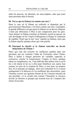 42                   INITIATION A L’ISLAM

aider les pauvres, les démunis, les sans-emplois, ainsi que toute
autre personne dans le besoin.

84. Est-ce que la Zakaat est comme une taxe ?
Dans le sens où la Zakaat est collectée et dispensée par le
gouvernement Musulman, c’est bien comme une taxe. Cependant,
la grande différence est que payer la Zakaat est un devoir religieux
à faire par obéissance à Dieu et par compassion pour les gens.
Ainsi donner la Zakaat constitue un bénéfice moral au payeur car
cela développe en lui l’esprit d’abnégation et bloque le sentiment
de cupidité. Notez que le mot ‘taxe’ signifie un fardeau, alors que
la Zakaat signifie quelque chose qui vous purifie.

85. Pourquoi la charité et la Zakaat sont-elles un devoir
     élémentaire de l’Islam ?
Parce que cela fait ressortir les meilleures qualités dans une
personne, qui est vraiment l’objet de l’existence selon l’Islam.
Dieu a donné à chaque personne de variables capacités et
ressources, comme la connaissance, l’argent, la force, quelque
talent ou compétences, etc. Tout individu doit utiliser tout ce qu’il
lui a été donné (à lui ou à elle) pour bénéficier aux autres tout
comme au reste de la création de Dieu, et non pour ses propres
fins. Si ce principe est négligé, alors non seulement il n’y a aucun
soulagement à la détresse et à la souffrance des nécessiteux, mais
l’homme accroit son égoïsme faisant de lui l’ennemi (mortel) de
son prochain ; et la société tout comme l’humanité se retrouve
divisée en factions et groupes qui essaient tous de s’emparer des
choses d’un autre.
 
