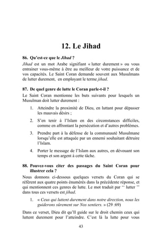 12. Le Jihad
86. Qu’est-ce que le Jihad ?
Jihad est un mot Arabe signifiant « lutter durement » ou vous
entrainer vous-même à être au meilleur de votre puissance et de
vos capacités. Le Saint Coran demande souvent aux Musulmans
de lutter durement, en employant le terme jihad.

87. De quel genre de lutte le Coran parle-t-il ?
Le Saint Coran mentionne les buts suivants pour lesquels un
Musulman doit lutter durement :
    1. Atteindre la proximité de Dieu, en luttant pour dépasser
       les mauvais désirs ;
    2. S’en tenir à l’Islam en des circonstances difficiles,
       comme en affrontant la persécution et d’autres problèmes.
    3. Prendre part à la défense de la communauté Musulmane
       lorsqu’elle est attaquée par un ennemi souhaitant détruire
       l’Islam.
    4. Porter le message de l’Islam aux autres, en dévouant son
       temps et son argent à cette tâche.

88. Pouvez-vous citer des passages du Saint Coran pour
    illustrer cela ?
Nous donnons ci-dessous quelques versets du Coran qui se
réfèrent aux quatre points énumérés dans la précédente réponse, et
qui mentionnent ces genres de lutte. Le mot traduit par ‘‘ lutter ’’
dans tous ces versets est jihad.
    1. « Ceux qui luttent durement dans notre direction, nous les
       guiderons sûrement sur Nos sentiers. » (29 :69)
Dans ce verset, Dieu dit qu’Il guide sur le droit chemin ceux qui
luttent durement pour l’atteindre. C’est là la lutte pour vous

                                43
 
