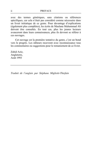 ii                         PREFACE

avec des termes génériques, sans citations ou références
spécifiques, car cela n’était pas considéré comme nécessaire dans
un livret initiatique de ce genre. Pour davantage d’explications
(également plus complètes), les écrits de Maulana Muhammad Ali
doivent être consultés. En tout cas, plus les jeunes lecteurs
avanceront dans leurs connaissances, plus ils devront se référer à
ces ouvrages.
     Cet ouvrage est la première tentative du genre, c’est un bond
vers le progrès. Les éditeurs recevront avec reconnaissance tous
les commentaires ou suggestions pour le remaniement de ce livret.

Zahid Aziz,
Angleterre,
Août 1993




Traduit de l’anglais par Stéphane Miglietti-Thiefain
 