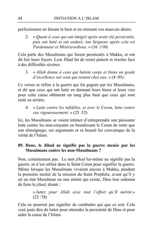 44                   INITIATION A L’ISLAM

perfectionner en faisant le bien et en retenant vos mauvais désirs.
     2. « Quant à ceux qui ont émigré après avoir été persécutés,
        puis ont lutté et ont enduré, ton Seigneur après cela est
        Pardonneur et Miséricordieux. » (16 :110)
Cela parle des Musulmans qui furent persécutés à Makka, et ont
dû fuir leurs foyers. Leur Jihad fut de rester patient et résolus face
à des difficultés sévères.
     3. « Allah donne à ceux qui luttent corps et biens un grade
        d’excellence sur ceux qui restent chez eux. » (4 :95)
Ce verset se réfère à la guerre qui fut gagnée par les Musulmans,
et dit que ceux qui ont lutté en donnant leurs biens et leurs vies
pour cette cause obtinrent un rang plus haut que ceux qui sont
resté en arrière.
     4. « Lutte contre les infidèles, et avec le Coran, lutte contre
        eux vigoureusement. » (25 :52)
Ici, les Musulmans se voient intimer d’entreprendre une puissante
lutte contre les non-croyants en brandissant le Coran de sorte que
son témoignage, ses arguments et sa beauté les convainque de la
vérité de l’Islam.

89. Donc, le Jihad ne signifie pas la guerre menée par les
    Musulmans contre les non-Musulmans ?

Non, certainement pas. Le mot jihad lui-même ne signifie pas la
guerre, ni n’est utilisé dans le Saint Coran pour signifier la guerre.
Même lorsque les Musulmans vivaient encore à Makka, pendant
la première moitié de la mission du Saint Prophète, avant qu’il y
ait un état Musulman ou une armée qui existe, Dieu leur ordonna
de faire le jihad, disant :
         « luttez pour Allah avec tout l’effort qu’Il mérite.»
         (22 :78)
Cela ne pourrait pas signifier de combattre qui que ce soit. Cela
veut juste dire de lutter pour atteindre la proximité de Dieu et pour
aider la cause de l’Islam.
 