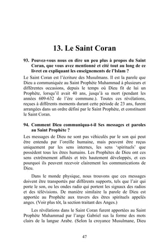 13. Le Saint Coran
93. Pouvez-vous nous en dire un peu plus à propos du Saint
     Coran, que vous avez mentionné et cité tout au long de ce
     livret en expliquant les enseignements de l’Islam ?
Le Saint Coran est l’écriture des Musulmans. Il est la parole que
Dieu a communiquée au Saint Prophète Muhammad à plusieurs et
différentes occasions, depuis le temps où Dieu fit de lui un
Prophète, lorsqu’il avait 40 ans, jusqu’à sa mort (pendant les
années 609-632 de l’ère commune.). Toutes ces révélations,
reçues à différents moments durant cette période de 23 ans, furent
arrangées dans un ordre défini par le Saint Prophète, et constituent
le Saint Coran.

94. Comment Dieu communiqua-t-il Ses messages et paroles
    au Saint Prophète ?
Les messages de Dieu ne sont pas véhiculés par le son qui peut
être entendu par l’oreille humaine, mais peuvent être reçus
uniquement par les sens internes, les sens ‘spirituels’ que
possèdent tous les êtres humains. Les Prophètes de Dieu ont ces
sens extrêmement affutés et très hautement développés, et ces
pourquoi ils peuvent recevoir clairement les communications de
Dieu.
    Dans le monde physique, nous trouvons que ces messages
doivent être transportés par différents supports, tels que l’air qui
porte le son, ou les ondes radio qui portent les signaux des radios
et des télévisions. De manière similaire la parole de Dieu est
apportée au Prophète aux travers des êtres spirituels appelés
anges. (Voir plus tôt, la section traitant des Anges.)
     Les révélations dans le Saint Coran furent apportées au Saint
Prophète Muhammad par l’ange Gabriel sus la forme des mots
clairs de la langue Arabe. (Selon la croyance Musulmane, Dieu


                                47
 