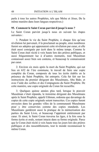 48                   INITIATION A L’ISLAM

parla à tous les autres Prophètes, tels que Moïse et Jésus, De la
même manière dans leurs langues respectives.)

95. Comment le Saint Coran parvint-il jusqu’à nous ?
Le Saint Coran parvint jusqu’à nous en suivant les étapes
suivantes :
     1. Pendant la vie du Saint Prophète, à chaque fois qu’une
révélation lui parvenait, il la proclamait au peuple, ainsi nombreux
furent ses adeptes qui apprenaient cette révélation par cœur, et elle
était aussi consignée par écrit dans le même temps. Comme le
Saint Coran était récité à voix haute lors des prières publiques, et
aussi fréquemment lue à d’autres moments, tout Musulman
connaissait assez bien son contenu, et beaucoup le connaissaient
par cœur.
     2. Environ six mois après la mort du Saint Prophète, qui eut
lieu en 632 de l’ère commune, le travail de faire une copie
complète du Coran, composée de tous les écrits établis en la
présence du Saint Prophète, fut entrepris. Cela fut fait sur les
instructions du premier dirigeant des Musulmans, Abu Bakr, et
avec l’aide des scribes et des Compagnons du Saint Prophète. De
cette manière, une copie originale du Coran fut recueillie.
     3. Quelques quinze années plus tard, lorsque le pouvoir
Musulman s’était répandu, le troisième dirigeant des Musulmans
après le Saint Prophète, appelé Uthman, ordonna que davantage de
copies de cette copie originale soient transcrites. Ces copies furent
envoyées dans les grandes villes de la communauté Musulmane
pour y être conservées comme des copies standards. Les
Musulmans gardèrent aussi la pratique de la mémorisation des
parties du Saint Livre, et beaucoup l’apprirent entièrement par
cœur. Et ainsi, le Saint Coran traversa les âges, à la fois sous la
forme écrite et orale, restant intacte dans sa forme originale. Parce
que le Coran était récité à voix haute tous les jours lors des prières
publiques et des rassemblements, tout le monde reconnaissait le
même Coran.
 
