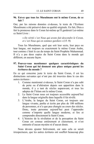13. LE SAINT CORAN                         49

96. Est-ce que tous les Musulmans ont le même Coran, de ce
     fait ?
Oui, par les raisons données ci-dessus, le texte de l’Ecriture
Musulmane a été préservé dans sa qualité originale. En fait, Dieu a
fait la promesse dans le Coran lui-même qu’Il garderait Lui-même
ce Saint Livre :
        « En vérité c’est Nous qui avons fait descendre le Coran,
        et c’est Nous qui en sommes gardien » (15 :9)
     Tous les Musulmans, quel que soit leur secte, leur pays ou
leur langue, ont toujours eu exactement le même Coran Arabe,
tout comme c’était le cas du temps du Saint Prophète Muhammad.
Il n’y a pas deux copies du Saint Coran dans le monde qui
diffèrent, en aucune façon.

97. Pouvez-vous mentionner quelques caractéristiques du
     Saint Coran qui lui donnent une place unique parmi les
     écritures du monde ?
En ce qui concerne juste le texte du Saint Coran, il est les
distinctions suivantes qui n’ont pas été trouvées dans le cas des
autres écritures :
     1. Comme mentionné ci-dessus, le Saint Coran n’a pas subi
         de perte ou d’altération depuis son apparition dans le
         monde, il y a tant de siècles auparavant, et tous les
         adeptes de l’Islam ont le même Coran.
     2. Le Saint Coran nous est toujours accessible aujourd’hui
         dans la langue originelle dans laquelle il fut révélé.
     3. L’Arabe, la langue du Saint Coran, est toujours une
         langue vivante, parlée et écrite par plus de 100 millions
         de personnes, et n’a que peu changée au cours des siècles.
         Donc, toute personne aujourd’hui peut l’apprendre
         comme n’importe quelle langue moderne, et lire et
         comprendre directement le Saint Coran.
     4. L’histoire de la révélation et de la perception du Saint
         Coran est connue entièrement et clairement, et n’est
         entourée d’aucun mystère ni d’aucun doute.
     Nous devons ajouter brièvement, car sans cela ce serait
irrespectueux, que les autres écritures ont souffert beaucoup plus
 