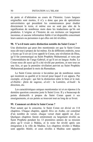 50                   INITIATION A L’ISLAM

de perte et d’altération au cours de l’histoire. Leurs langues
originelles sont mortes, il n’y a donc que peu de spécialistes
universitaires qui possèdent les connaissances pour étudier
directement le texte, et même eux ne sont pas sûrs de la
signification de nombreux mots dans les traductions qu’ils ont
produites. L’origine et l’histoire de ces écritures est largement
inconnue, et aucune information fiable n’est disponible concernant
leurs auteurs ou personnes à qui elles ont été révélées.

98. Y’a-t-il toute autre distinction notable du Saint Coran ?
Une distinction qui peut être mentionnée est que le Saint Coran
nous dit tout à propos de lui-même. En de différents endroits, nous
y lisons qu’il est un Livre appelé le Coran, une révélation de Dieu,
qu’il fut communiqué au Saint Prophète Muhammad, et venu par
l’intermédiaire de l’ange Gabriel, et qu’il est en langue Arabe. Le
Coran nous dit aussi qu’il a été révélé par portions, et non tout en
une fois, et que la première révélation parvint au Saint Prophète
Muhammad pendant le mois du Ramadaan.
    Le Saint Coran renvoie à lui-même par de nombreux noms
qui montrent sa qualité et le travail pour lequel il est apparu. Par
exemple, al-furqãn : qui fait la distinction entre le bien et le mal,
al-Hakῑm : plein de sagesse, al-nῡr : la Lumière, al-hudã : la
direction, etc.
    Les caractéristiques uniques mentionnées ici et en réponse à la
dernière question concerne juste le Saint Livre. Il y a beaucoup de
points distinctifs à propos du Saint Coran quant à ses
enseignements, et ces points se trouvent tout au long de ce livret.

99. Comment est divisé le Saint Coran ?
Pour autant qui le concerne, le Saint Coran est divisé en 114
chapitres. Chaque chapitre, appelé Sῡra en Arabe, est constitué
d’un nombre de verset, chaque verset étant appelé un Ãyat.
Quelques chapitres furent entièrement ou largement révélés au
Saint Prophète pendant les 13 premières années de sa mission
alors qu’il vivait à Makka, et le reste fut révélé après son
émigration à la ville de Madina. Les chapitres révélés à Makka
sont appelés Makki, et ceux révélés à Madina sont appelés
 