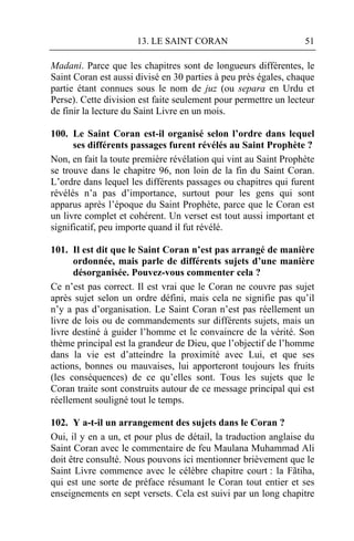 13. LE SAINT CORAN                         51

Madani. Parce que les chapitres sont de longueurs différentes, le
Saint Coran est aussi divisé en 30 parties à peu près égales, chaque
partie étant connues sous le nom de juz (ou separa en Urdu et
Perse). Cette division est faite seulement pour permettre un lecteur
de finir la lecture du Saint Livre en un mois.

100. Le Saint Coran est-il organisé selon l’ordre dans lequel
      ses différents passages furent révélés au Saint Prophète ?
Non, en fait la toute première révélation qui vint au Saint Prophète
se trouve dans le chapitre 96, non loin de la fin du Saint Coran.
L’ordre dans lequel les différents passages ou chapitres qui furent
révélés n’a pas d’importance, surtout pour les gens qui sont
apparus après l’époque du Saint Prophète, parce que le Coran est
un livre complet et cohérent. Un verset est tout aussi important et
significatif, peu importe quand il fut révélé.

101. Il est dit que le Saint Coran n’est pas arrangé de manière
      ordonnée, mais parle de différents sujets d’une manière
      désorganisée. Pouvez-vous commenter cela ?
Ce n’est pas correct. Il est vrai que le Coran ne couvre pas sujet
après sujet selon un ordre défini, mais cela ne signifie pas qu’il
n’y a pas d’organisation. Le Saint Coran n’est pas réellement un
livre de lois ou de commandements sur différents sujets, mais un
livre destiné à guider l’homme et le convaincre de la vérité. Son
thème principal est la grandeur de Dieu, que l’objectif de l’homme
dans la vie est d’atteindre la proximité avec Lui, et que ses
actions, bonnes ou mauvaises, lui apporteront toujours les fruits
(les conséquences) de ce qu’elles sont. Tous les sujets que le
Coran traite sont construits autour de ce message principal qui est
réellement souligné tout le temps.

102. Y a-t-il un arrangement des sujets dans le Coran ?
Oui, il y en a un, et pour plus de détail, la traduction anglaise du
Saint Coran avec le commentaire de feu Maulana Muhammad Ali
doit être consulté. Nous pouvons ici mentionner brièvement que le
Saint Livre commence avec le célèbre chapitre court : la Fãtiha,
qui est une sorte de préface résumant le Coran tout entier et ses
enseignements en sept versets. Cela est suivi par un long chapitre
 
