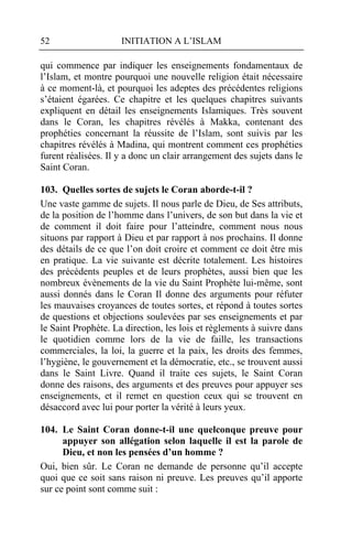 52                   INITIATION A L’ISLAM

qui commence par indiquer les enseignements fondamentaux de
l’Islam, et montre pourquoi une nouvelle religion était nécessaire
à ce moment-là, et pourquoi les adeptes des précédentes religions
s’étaient égarées. Ce chapitre et les quelques chapitres suivants
expliquent en détail les enseignements Islamiques. Très souvent
dans le Coran, les chapitres révélés à Makka, contenant des
prophéties concernant la réussite de l’Islam, sont suivis par les
chapitres révélés à Madina, qui montrent comment ces prophéties
furent réalisées. Il y a donc un clair arrangement des sujets dans le
Saint Coran.

103. Quelles sortes de sujets le Coran aborde-t-il ?
Une vaste gamme de sujets. Il nous parle de Dieu, de Ses attributs,
de la position de l’homme dans l’univers, de son but dans la vie et
de comment il doit faire pour l’atteindre, comment nous nous
situons par rapport à Dieu et par rapport à nos prochains. Il donne
des détails de ce que l’on doit croire et comment ce doit être mis
en pratique. La vie suivante est décrite totalement. Les histoires
des précédents peuples et de leurs prophètes, aussi bien que les
nombreux évènements de la vie du Saint Prophète lui-même, sont
aussi donnés dans le Coran Il donne des arguments pour réfuter
les mauvaises croyances de toutes sortes, et répond à toutes sortes
de questions et objections soulevées par ses enseignements et par
le Saint Prophète. La direction, les lois et règlements à suivre dans
le quotidien comme lors de la vie de faille, les transactions
commerciales, la loi, la guerre et la paix, les droits des femmes,
l’hygiène, le gouvernement et la démocratie, etc., se trouvent aussi
dans le Saint Livre. Quand il traite ces sujets, le Saint Coran
donne des raisons, des arguments et des preuves pour appuyer ses
enseignements, et il remet en question ceux qui se trouvent en
désaccord avec lui pour porter la vérité à leurs yeux.

104. Le Saint Coran donne-t-il une quelconque preuve pour
      appuyer son allégation selon laquelle il est la parole de
      Dieu, et non les pensées d’un homme ?
Oui, bien sûr. Le Coran ne demande de personne qu’il accepte
quoi que ce soit sans raison ni preuve. Les preuves qu’il apporte
sur ce point sont comme suit :
 