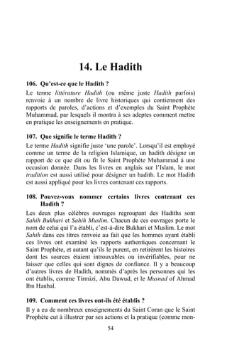 14. Le Hadith
106. Qu’est-ce que le Hadith ?
Le terme littérature Hadith (ou même juste Hadith parfois)
renvoie à un nombre de livre historiques qui contiennent des
rapports de paroles, d’actions et d’exemples du Saint Prophète
Muhammad, par lesquels il montra à ses adeptes comment mettre
en pratique les enseignements en pratique.

107. Que signifie le terme Hadith ?
Le terme Hadith signifie juste ‘une parole’. Lorsqu’il est employé
comme un terme de la religion Islamique, un hadith désigne un
rapport de ce que dit ou fit le Saint Prophète Muhammad à une
occasion donnée. Dans les livres en anglais sur l’Islam, le mot
tradition est aussi utilisé pour désigner un hadith. Le mot Hadith
est aussi appliqué pour les livres contenant ces rapports.

108. Pouvez-vous nommer certains livres contenant ces
      Hadith ?
Les deux plus célèbres ouvrages regroupant des Hadiths sont
Sahih Bukhari et Sahih Muslim. Chacun de ces ouvrages porte le
nom de celui qui l’a établi, c’est-à-dire Bukhari et Muslim. Le mot
Sahih dans ces titres renvoie au fait que les hommes ayant établi
ces livres ont examiné les rapports authentiques concernant le
Saint Prophète, et autant qu’ils le purent, en retirèrent les histoires
dont les sources étaient introuvables ou invérifiables, pour ne
laisser que celles qui sont dignes de confiance. Il y a beaucoup
d’autres livres de Hadith, nommés d’après les personnes qui les
ont établis, comme Tirmizi, Abu Dawud, et le Musnad of Ahmad
Ibn Hanbal.

109. Comment ces livres ont-ils été établis ?
Il y a eu de nombreux enseignements du Saint Coran que le Saint
Prophète eut à illustrer par ses actions et la pratique (comme mon-
                                  54
 