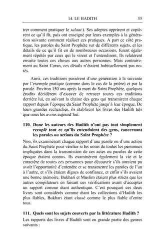 14. LE HADITH                             55

trer comment pratiquer le salaat.). Ses adeptes apprirent et copiè-
rent ce qu’il fit, puis ont enseigné par leurs exemples à la généra-
tion suivante comment réaliser ces pratiques. A part ce côté pra-
tique, les paroles du Saint Prophète sur de différents sujets, et les
détails de ce qu’il fit en de nombreuses occasions, furent égale-
ment répétés par ceux qui le virent et l’entendirent. Ils relatèrent
ensuite toutes ces choses aux autres personnes. Mais contraire-
ment au Saint Coran, ces détails n’étaient habituellement pas no-
tés.
    Ainsi, ces traditions passèrent d’une génération à la suivante
par l’exemple pratique (comme dans le cas de la prière) et par la
parole. Environ 150 ans après la mort du Saint Prophète, quelques
érudits décidèrent d’essayer de retracer toutes ces traditions
derrière lui, en suivant la chaine des gens qui transmirent chaque
rapport depuis l’époque du Saint Prophète jusqu’à leur époque. De
leurs grandes recherches, ils établirent les livres des Hadith tels
que nous les avons aujourd’hui.

110. Donc les auteurs des Hadith n’ont pas tout simplement
      recopié tout ce qu’ils entendaient des gens, concernant
      les paroles ou actions du Saint Prophète ?
Non, ils examinèrent chaque rapport d’une parole ou d’une action
du Saint Prophète pour vérifier si les noms de toutes les personnes
impliquées dans la transmission de ces actes ou paroles de cette
époque étaient connus. Ils examinèrent également la vie et le
caractère de toutes ces personnes pour découvrir s’ils auraient pu
avoir l’opportunité d’entendre et se transmettre les paroles de l’un
à l’autre, et s’ils étaient dignes de confiance, et enfin s’ils avaient
une bonne mémoire. Bukhari et Muslim étaient plus stricts que les
autres compilateurs en faisant ces vérifications avant d’accepter
un rapport comme étant authentique. C’est pourquoi ces deux
livres sont considérés comme étant les collections d’Hadith les
plus fiables, Bukhari étant classé comme le plus fiable d’entre
tous.

111. Quels sont les sujets couverts par la littérature Hadith ?
Les rapports des livres d’Hadith sont en grande partie des genres
suivants :
 