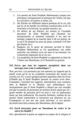 56                   INITIATION A L’ISLAM

     1. Les paroles du Saint Prophète Muhammad à propos des
        principaux enseignements et pratiques de l’Islam, tels que
        les croyances, les prières, le jeûne, etc.
     2. Ses Paroles sur différents aspects pratiques de la vie, tels
        que la vie de famille, les relations commerciales, la loi, la
        nourriture et la boisson, les qualités morales, etc.
     3. En dehors de ses Paroles, les actions et l’exemple
        personnel du Saint Prophète qui illustrent ses
        enseignements et montrent comment il les met en
        pratique (rapport de la manière dont il dit ses prières, de
        ce qu’il fit pendant les jours de jeûne, comment il fit don
        par charité, etc.)
     4. Rapports sur le genre de personne qu’était le Saint
        Prophète Muhammad, sa vie quotidienne, son noble
        caractère, ses relations avec ses amis et ses ennemis, les
        évènements importants de sa vie, etc.
     5. Les prophéties du Saint Prophète se rapportant au futur de
        l’Islam, aux Musulmans, et à l’humanité en general.

112. Est-ce que tous les rapports enregistrés dans ces
      ouvrages sont vrais et authentiques ?
Non, pas tous. Les personnes qui ont transmis ces rapports par la
parole avant qu’ils ne les compilent commirent des erreurs en
certains cas. Il y a aussi quelques paroles rapportées dans les livres
d’Hadith que le Saint Prophète pourrait ne jamais avoir dites.
Cependant, l’essentiel des rapports, spécialement ceux contenus
dans le Bukhari et le Muslim, sont authentiques. Les
enseignements que le Saint Prophète a illustré par son exemple
(tel que la manière de prononcer les prières) furent copiés par un s
grand nombre de personne qu’il ne peut y voir un quelconque
doute sur leur authenticité. De manière Similaire, nombre de ses
paroles furent mémorisées et transmises par plusieurs de ses
Compagnons et non par une seule personne, et ces paroles
devinrent ainsi bien connues des Musulmans, dès le départ.

113. Est-il nécessaire pour un Musulman de croire et de
     suivre les Hadith ?
Oui, spécialement la partie en rapport au respect de la religion et
 