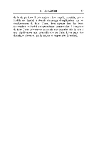 14. LE HADITH                           57

de la vie pratique. Il doit toujours être rappelé, toutefois, que le
Hadith est destiné à fournir davantage d’explications sur les
enseignements du Saint Coran. Tout rapport dans les livres
rassemblant les Hadith qui apparaissent comme allant à l’encontre
du Saint Coran doivent être examinés avec attention afin de voir si
une signification non contradictoire au Saint Livre peut être
donnée, et si ce n’est pas le cas, un tel rapport doit être rejeté.
 