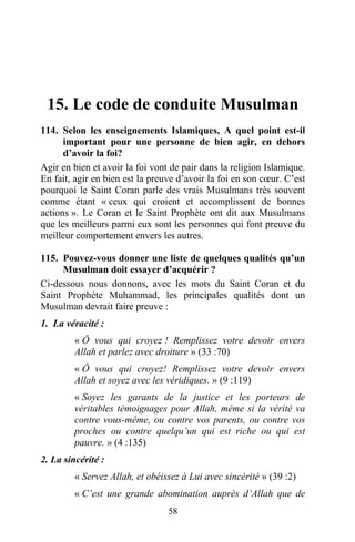 15. Le code de conduite Musulman
114. Selon les enseignements Islamiques, A quel point est-il
      important pour une personne de bien agir, en dehors
      d’avoir la foi?
Agir en bien et avoir la foi vont de pair dans la religion Islamique.
En fait, agir en bien est la preuve d’avoir la foi en son cœur. C’est
pourquoi le Saint Coran parle des vrais Musulmans très souvent
comme étant « ceux qui croient et accomplissent de bonnes
actions ». Le Coran et le Saint Prophète ont dit aux Musulmans
que les meilleurs parmi eux sont les personnes qui font preuve du
meilleur comportement envers les autres.

115. Pouvez-vous donner une liste de quelques qualités qu’un
     Musulman doit essayer d’acquérir ?
Ci-dessous nous donnons, avec les mots du Saint Coran et du
Saint Prophète Muhammad, les principales qualités dont un
Musulman devrait faire preuve :
1. La véracité :
         « Ô vous qui croyez ! Remplissez votre devoir envers
         Allah et parlez avec droiture » (33 :70)
         « Ô vous qui croyez! Remplissez votre devoir envers
         Allah et soyez avec les véridiques. » (9 :119)
         « Soyez les garants de la justice et les porteurs de
         véritables témoignages pour Allah, même si la vérité va
         contre vous-même, ou contre vos parents, ou contre vos
         proches ou contre quelqu’un qui est riche ou qui est
         pauvre. » (4 :135)
2. La sincérité :
         « Servez Allah, et obéissez à Lui avec sincérité » (39 :2)
         « C’est une grande abomination auprès d’Allah que de
                                 58
 