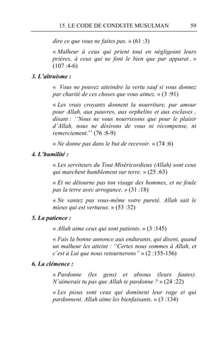 15. LE CODE DE CONDUITE MUSULMAN                   59

        dire ce que vous ne faites pas. » (61 :3)
        « Malheur à ceux qui prient tout en négligeant leurs
        prières, à ceux qui ne font le bien que par apparat . »
        (107 :4-6)
3. L’altruisme :
        « Vous ne pouvez atteindre la vertu sauf si vous donnez
        par charité de ces choses que vous aimez. » (3 :91)
        « Les vrais croyants donnent la nourriture, par amour
        pour Allah, aux pauvres, aux orphelins et aux esclaves ,
        disant : ‘‘Nous ne vous nourrissons que pour le plaisir
        d’Allah, nous ne désirons de vous ni récompense, ni
        remerciement.’’ (76 :8-9)
        « Ne donne pas dans le but de recevoir. » (74 :6)
4. L’humilité :
        « Les serviteurs du Tout Miséricordieux (Allah) sont ceux
        qui marchent humblement sur terre. » (25 :63)
        « Et ne détourne pas ton visage des hommes, et ne foule
        pas la terre avec arrogance. » (31 :18)
        « Ne vantez pas vous-même votre pureté. Allah sait le
        mieux qui est vertueux. » (53 :32)
5. La patience :
        « Allah aime ceux qui sont patients. » (3 :145)
        « Fais la bonne annonce aux endurants, qui disent, quand
        un malheur les atteint : “Certes nous sommes à Allah, et
        c’est à Lui que nous retournerons” » (2 :155-156)
6. La clémence :
        « Pardonne (les gens) et absous (leurs fautes).
        N’aimerais tu pas que Allah te pardonne ? » (24 :22)
        « Les pieux sont ceux qui dominent leur rage et qui
        pardonnent. Allah aime les bienfaisants. » (3 :134)
 