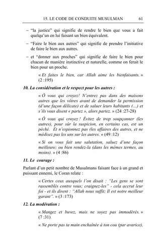 15. LE CODE DE CONDUITE MUSULMAN                         61

  “la justice” qui signifie de rendre le bien que vous a fait
   quelqu’un en lui faisant un bien équivalent.
  “Faire le bien aux autres” qui signifie de prendre l’initiative
   de faire le bien aux autres.
  et “donner aux proches” qui signifie de faire le bien pour
   chacun de manière instinctive et naturelle, comme on ferait le
   bien pour un proche.
        « Et faites le bien, car Allah aime les bienfaisants. »
        (2 :195)
10. La considération et le respect pour les autres :
        « Ô vous qui croyez! N’entrez pas dans des maisons
        autres que les vôtres avant de demander la permission
        (d’une façon délicate) et de saluer leurs habitants (…) et
        s’ils vous disent « partez », alors partez. » (24 :27-28)
        « Ô vous qui croyez ! Évitez de trop soupçonner (les
        autres), pour sûr la suspicion, en certains cas, est un
        péché. Et n’espionnez pas (les affaires des autres, et ne
        médisez pas les uns sur les autres. » (49 :12)
        « Si on vous fait une salutation, saluez d’une façon
        meilleure; ou bien rendez-la (dans les mêmes termes, au
        moins). » (4 :86)
11. Le courage :
Parlant d’un petit nombre de Musulmans faisant face à un grand et
puissant ennemi, le Coran relate :
        « Certes ceux auxquels l’on disait : “Les gens se sont
        rassemblés contre vous; craignez-les” - cela accrut leur
        foi - et ils dirent : “Allah nous suffit; Il est notre meilleur
        garant”. » (3 :173)
12. La modération :
        « Mangez et buvez, mais ne soyez pas immodérés. »
        (7 :31)
        « Ne porte pas ta main enchaînée à ton cou (par avarice),
 