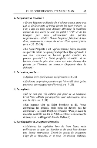 15. LE CODE DE CONDUITE MUSULMAN                     63

1. Les parents et les aînés :
        « Et ton Seigneur a décrété de n’adorer aucun autre que
        Lui, et de faire acte de bonté envers les père et mère : si
        l’un d’eux ou tous deux doivent atteindre la vieillesse
        auprès de toi; alors ne leur dis point : “Fi!” et ne les
        brusque pas, mais adresse-leur des paroles
        respectueuses… Et dis : Ô mon Seigneur, fais-leur; à tous
        deux; miséricorde comme ils m’ont élevé quand j’étais
        petit.» (17 :23-24)
        « Le Saint Prophète a dit : qu’un homme puisse maudire
        ses parents est un des plus grands péchés. Quelqu’un dit à
        son tour : comment un homme peut-il maudire ses
        propres parents ? Le Saint prophète répondit : si un
        homme abuse du père d’un autre, cet autre abusera des
        parents de l’homme en retour. » (Rapporté dans le
        Bukhari.)
2. Les autres proches :
        « Agissez avec bonté envers vos proches » (4 :36)
        « Et donne au proche parent ce qui lui est dû ainsi qu’au
        pauvre et au voyageur (en détresse). » (17 :26)
3. Les enfants:
        « Et ne tuez pas vos enfants par peur de la pauvreté.
        C’est Nous (Allah) qui apportons leur subsistance, ainsi
        que la vôtre. » (17 :31)
        « Un homme vint au Saint Prophète et dit, ‘vous
        embrassez les enfants, mais nous ne devons pas les
        embrasser’. Le Saint Prophète répondit, ‘Puis-je avoir le
        moindre contrôle sur toi si Allah a enlevé la miséricorde
        de ton cœur.’ » (Rapporté dans le Bukhari.)
4. Les Orphelins et les enfants démunis :
        « Maintenez les orphelins hors de leurs biens, mais
        prélevez-en de quoi les habiller et de quoi leur donner
        une bonne instruction. Testez-les lorsqu’ils atteignent
        l’âge de la majorité, et si vous les trouvez matures,
 