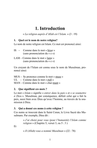 1. Introduction
        « La religion auprès d’Allah est l’Islam. » (3 : 19)

1. Quel est le nom de notre religion?
Le nom de notre religion est Islam. Ce mot est prononcé ainsi:

IS –    Comme dans le mot « hisse »
        (sans prononciation du « e »)
LAM – Comme dans le mot « lame »
      (sans prononciation du « e »)

Un croyant de l’Islam est connu sous le nom de Musulman, pro-
noncé ainsi:

MUS – Se prononce comme le mot « muse »
UL – Comme dans le mot « pull »
MAN – Comme dans le mot « char-mant »

2. Que signifient ces mots ?
Le mot « Islam » signifie « entrer dans la paix » et « se soumettre
à Dieu ». Musulman, par conséquence, définit celui qui a fait la
paix, aussi bien avec Dieu qu’avec l’homme, au travers de la sou-
mission à Dieu.

3. Qui a donné ces noms à cette religion ?
Ces noms se trouvent dans le Saint Coran, le Livre Sacré des Mu-
sulmans. Par exemple, Dieu dit :
        « J’ai choisi pour vous (pour l’humanité) l’Islam comme
        religion » (Chapitre 5, verset 3, ou 5 : 3 )
Et
        « Il (Allah) vous a nommé Musulman » (22 : 78)


                                 1
 