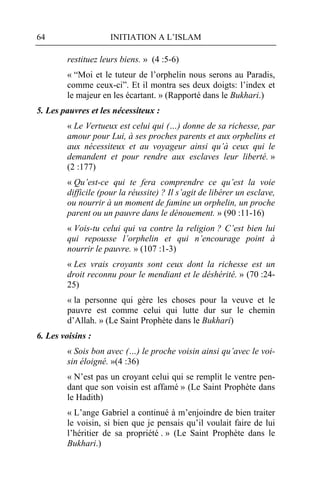 64                   INITIATION A L’ISLAM

        restituez leurs biens. » (4 :5-6)
        « “Moi et le tuteur de l’orphelin nous serons au Paradis,
        comme ceux-ci”. Et il montra ses deux doigts: l’index et
        le majeur en les écartant. » (Rapporté dans le Bukhari.)
5. Les pauvres et les nécessiteux :
        « Le Vertueux est celui qui (…) donne de sa richesse, par
        amour pour Lui, à ses proches parents et aux orphelins et
        aux nécessiteux et au voyageur ainsi qu’à ceux qui le
        demandent et pour rendre aux esclaves leur liberté. »
        (2 :177)
        « Qu’est-ce qui te fera comprendre ce qu’est la voie
        difficile (pour la réussite) ? Il s’agit de libérer un esclave,
        ou nourrir à un moment de famine un orphelin, un proche
        parent ou un pauvre dans le dénouement. » (90 :11-16)
        « Vois-tu celui qui va contre la religion ? C’est bien lui
        qui repousse l’orphelin et qui n’encourage point à
        nourrir le pauvre. » (107 :1-3)
        « Les vrais croyants sont ceux dont la richesse est un
        droit reconnu pour le mendiant et le déshérité. » (70 :24-
        25)
        « la personne qui gère les choses pour la veuve et le
        pauvre est comme celui qui lutte dur sur le chemin
        d’Allah. » (Le Saint Prophète dans le Bukhari)
6. Les voisins :
        « Sois bon avec (…) le proche voisin ainsi qu’avec le voi-
        sin éloigné. »(4 :36)
        « N’est pas un croyant celui qui se remplit le ventre pen-
        dant que son voisin est affamé » (Le Saint Prophète dans
        le Hadith)
        « L’ange Gabriel a continué à m’enjoindre de bien traiter
        le voisin, si bien que je pensais qu’il voulait faire de lui
        l’héritier de sa propriété . » (Le Saint Prophète dans le
        Bukhari.)
 
