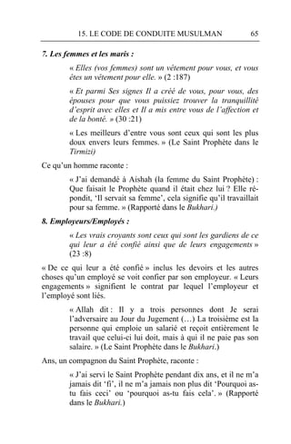 15. LE CODE DE CONDUITE MUSULMAN                         65

7. Les femmes et les maris :
        « Elles (vos femmes) sont un vêtement pour vous, et vous
        êtes un vêtement pour elle. » (2 :187)
        « Et parmi Ses signes Il a créé de vous, pour vous, des
        épouses pour que vous puissiez trouver la tranquillité
        d’esprit avec elles et Il a mis entre vous de l’affection et
        de la bonté. » (30 :21)
        « Les meilleurs d’entre vous sont ceux qui sont les plus
        doux envers leurs femmes. » (Le Saint Prophète dans le
        Tirmizi)
Ce qu’un homme raconte :
        « J’ai demandé à Aishah (la femme du Saint Prophète) :
        Que faisait le Prophète quand il était chez lui ? Elle ré-
        pondit, ‘Il servait sa femme’, cela signifie qu’il travaillait
        pour sa femme. » (Rapporté dans le Bukhari.)
8. Employeurs/Employés :
        « Les vrais croyants sont ceux qui sont les gardiens de ce
        qui leur a été confié ainsi que de leurs engagements »
        (23 :8)
« De ce qui leur a été confié » inclus les devoirs et les autres
choses qu’un employé se voit confier par son employeur. « Leurs
engagements » signifient le contrat par lequel l’employeur et
l’employé sont liés.
        « Allah dit : Il y a trois personnes dont Je serai
        l’adversaire au Jour du Jugement (…) La troisième est la
        personne qui emploie un salarié et reçoit entièrement le
        travail que celui-ci lui doit, mais à qui il ne paie pas son
        salaire. » (Le Saint Prophète dans le Bukhari.)
Ans, un compagnon du Saint Prophète, raconte :
        « J’ai servi le Saint Prophète pendant dix ans, et il ne m’a
        jamais dit ‘fi’, il ne m’a jamais non plus dit ‘Pourquoi as-
        tu fais ceci’ ou ‘pourquoi as-tu fais cela’. » (Rapporté
        dans le Bukhari.)
 