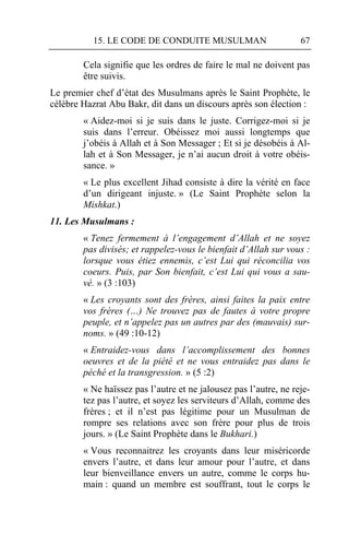 15. LE CODE DE CONDUITE MUSULMAN                        67

        Cela signifie que les ordres de faire le mal ne doivent pas
        être suivis.
Le premier chef d’état des Musulmans après le Saint Prophète, le
célèbre Hazrat Abu Bakr, dit dans un discours après son élection :
        « Aidez-moi si je suis dans le juste. Corrigez-moi si je
        suis dans l’erreur. Obéissez moi aussi longtemps que
        j’obéis à Allah et à Son Messager ; Et si je désobéis à Al-
        lah et à Son Messager, je n’ai aucun droit à votre obéis-
        sance. »
        « Le plus excellent Jihad consiste à dire la vérité en face
        d’un dirigeant injuste. » (Le Saint Prophète selon la
        Mishkat.)
11. Les Musulmans :
        « Tenez fermement à l’engagement d’Allah et ne soyez
        pas divisés; et rappelez-vous le bienfait d’Allah sur vous :
        lorsque vous étiez ennemis, c’est Lui qui réconcilia vos
        coeurs. Puis, par Son bienfait, c’est Lui qui vous a sau-
        vé. » (3 :103)
        « Les croyants sont des frères, ainsi faites la paix entre
        vos frères (…) Ne trouvez pas de fautes à votre propre
        peuple, et n’appelez pas un autres par des (mauvais) sur-
        noms. » (49 :10-12)
        « Entraidez-vous dans l’accomplissement des bonnes
        oeuvres et de la piété et ne vous entraidez pas dans le
        péché et la transgression. » (5 :2)
        « Ne haïssez pas l’autre et ne jalousez pas l’autre, ne reje-
        tez pas l’autre, et soyez les serviteurs d’Allah, comme des
        frères ; et il n’est pas légitime pour un Musulman de
        rompre ses relations avec son frère pour plus de trois
        jours. » (Le Saint Prophète dans le Bukhari.)
        « Vous reconnaitrez les croyants dans leur miséricorde
        envers l’autre, et dans leur amour pour l’autre, et dans
        leur bienveillance envers un autre, comme le corps hu-
        main : quand un membre est souffrant, tout le corps le
 