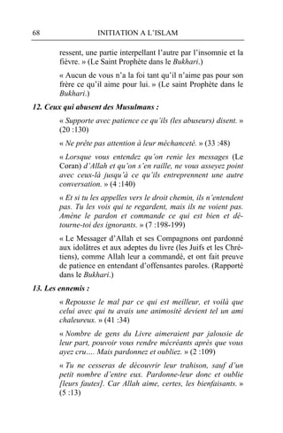 68                  INITIATION A L’ISLAM

        ressent, une partie interpellant l’autre par l’insomnie et la
        fièvre. » (Le Saint Prophète dans le Bukhari.)
        « Aucun de vous n’a la foi tant qu’il n’aime pas pour son
        frère ce qu’il aime pour lui. » (Le saint Prophète dans le
        Bukhari.)
12. Ceux qui abusent des Musulmans :
        « Supporte avec patience ce qu’ils (les abuseurs) disent. »
        (20 :130)
        « Ne prête pas attention à leur méchanceté. » (33 :48)
        « Lorsque vous entendez qu’on renie les messages (Le
        Coran) d’Allah et qu’on s’en raille, ne vous asseyez point
        avec ceux-là jusqu’à ce qu’ils entreprennent une autre
        conversation. » (4 :140)
        « Et si tu les appelles vers le droit chemin, ils n’entendent
        pas. Tu les vois qui te regardent, mais ils ne voient pas.
        Amène le pardon et commande ce qui est bien et dé-
        tourne-toi des ignorants. » (7 :198-199)
        « Le Messager d’Allah et ses Compagnons ont pardonné
        aux idolâtres et aux adeptes du livre (les Juifs et les Chré-
        tiens), comme Allah leur a commandé, et ont fait preuve
        de patience en entendant d’offensantes paroles. (Rapporté
        dans le Bukhari.)
13. Les ennemis :
        « Repousse le mal par ce qui est meilleur, et voilà que
        celui avec qui tu avais une animosité devient tel un ami
        chaleureux. » (41 :34)
        « Nombre de gens du Livre aimeraient par jalousie de
        leur part, pouvoir vous rendre mécréants après que vous
        ayez cru…. Mais pardonnez et oubliez. » (2 :109)
        « Tu ne cesseras de découvrir leur trahison, sauf d’un
        petit nombre d’entre eux. Pardonne-leur donc et oublie
        [leurs fautes]. Car Allah aime, certes, les bienfaisants. »
        (5 :13)
 