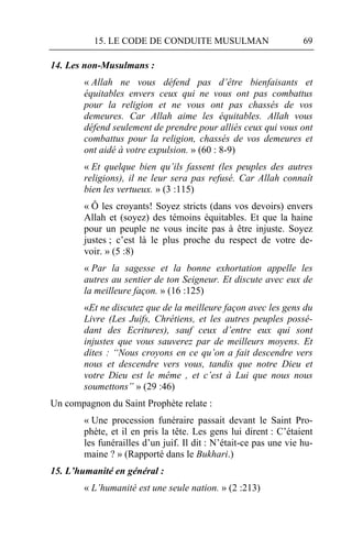 15. LE CODE DE CONDUITE MUSULMAN                         69

14. Les non-Musulmans :
        « Allah ne vous défend pas d’être bienfaisants et
        équitables envers ceux qui ne vous ont pas combattus
        pour la religion et ne vous ont pas chassés de vos
        demeures. Car Allah aime les équitables. Allah vous
        défend seulement de prendre pour alliés ceux qui vous ont
        combattus pour la religion, chassés de vos demeures et
        ont aidé à votre expulsion. » (60 : 8-9)
        « Et quelque bien qu’ils fassent (les peuples des autres
        religions), il ne leur sera pas refusé. Car Allah connaît
        bien les vertueux. » (3 :115)
        « Ô les croyants! Soyez stricts (dans vos devoirs) envers
        Allah et (soyez) des témoins équitables. Et que la haine
        pour un peuple ne vous incite pas à être injuste. Soyez
        justes ; c’est là le plus proche du respect de votre de-
        voir. » (5 :8)
        « Par la sagesse et la bonne exhortation appelle les
        autres au sentier de ton Seigneur. Et discute avec eux de
        la meilleure façon. » (16 :125)
        «Et ne discutez que de la meilleure façon avec les gens du
        Livre (Les Juifs, Chrétiens, et les autres peuples possé-
        dant des Ecritures), sauf ceux d’entre eux qui sont
        injustes que vous sauverez par de meilleurs moyens. Et
        dites : “Nous croyons en ce qu’on a fait descendre vers
        nous et descendre vers vous, tandis que notre Dieu et
        votre Dieu est le même , et c’est à Lui que nous nous
        soumettons” » (29 :46)
Un compagnon du Saint Prophète relate :
        « Une procession funéraire passait devant le Saint Pro-
        phète, et il en pris la tête. Les gens lui dirent : C’étaient
        les funérailles d’un juif. Il dit : N’était-ce pas une vie hu-
        maine ? » (Rapporté dans le Bukhari.)
15. L’humanité en général :
        « L’humanité est une seule nation. » (2 :213)
 
