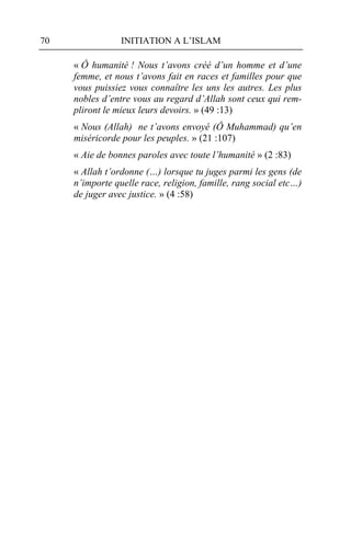 70               INITIATION A L’ISLAM

     « Ô humanité ! Nous t’avons créé d’un homme et d’une
     femme, et nous t’avons fait en races et familles pour que
     vous puissiez vous connaître les uns les autres. Les plus
     nobles d’entre vous au regard d’Allah sont ceux qui rem-
     pliront le mieux leurs devoirs. » (49 :13)
     « Nous (Allah) ne t’avons envoyé (Ô Muhammad) qu’en
     miséricorde pour les peuples. » (21 :107)
     « Aie de bonnes paroles avec toute l’humanité » (2 :83)
     « Allah t’ordonne (…) lorsque tu juges parmi les gens (de
     n’importe quelle race, religion, famille, rang social etc…)
     de juger avec justice. » (4 :58)
 