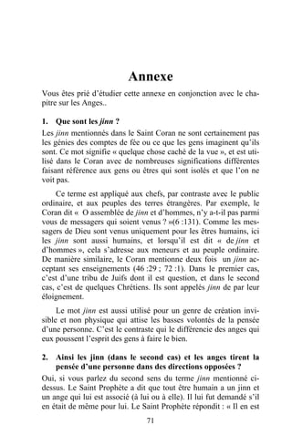 Annexe
Vous êtes prié d’étudier cette annexe en conjonction avec le cha-
pitre sur les Anges..

1. Que sont les jinn ?
Les jinn mentionnés dans le Saint Coran ne sont certainement pas
les génies des comptes de fée ou ce que les gens imaginent qu’ils
sont. Ce mot signifie « quelque chose caché de la vue », et est uti-
lisé dans le Coran avec de nombreuses significations différentes
faisant référence aux gens ou êtres qui sont isolés et que l’on ne
voit pas.
     Ce terme est appliqué aux chefs, par contraste avec le public
ordinaire, et aux peuples des terres étrangères. Par exemple, le
Coran dit « O assemblée de jinn et d’hommes, n’y a-t-il pas parmi
vous de messagers qui soient venus ? »(6 :131). Comme les mes-
sagers de Dieu sont venus uniquement pour les êtres humains, ici
les jinn sont aussi humains, et lorsqu’il est dit « de jinn et
d’hommes », cela s’adresse aux meneurs et au peuple ordinaire.
De manière similaire, le Coran mentionne deux fois un jinn ac-
ceptant ses enseignements (46 :29 ; 72 :1). Dans le premier cas,
c’est d’une tribu de Juifs dont il est question, et dans le second
cas, c’est de quelques Chrétiens. Ils sont appelés jinn de par leur
éloignement.
     Le mot jinn est aussi utilisé pour un genre de création invi-
sible et non physique qui attise les basses volontés de la pensée
d’une personne. C’est le contraste qui le différencie des anges qui
eux poussent l’esprit des gens à faire le bien.

2. Ainsi les jinn (dans le second cas) et les anges tirent la
    pensée d’une personne dans des directions opposées ?
Oui, si vous parlez du second sens du terme jinn mentionné ci-
dessus. Le Saint Prophète a dit que tout être humain a un jinn et
un ange qui lui est associé (à lui ou à elle). Il lui fut demandé s’il
en était de même pour lui. Le Saint Prophète répondit : « Il en est
                                 71
 