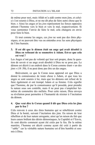 72                   INITIATION A L’ISLAM

de même pour moi, mais Allah m’a aidé contre mon jinn, et celui-
ci s’est soumis à Dieu, et ne me dit plus de faire autre chose que le
bien. » Ainsi les anges et les jinn représentent les forces opposées
attirant l’homme vers le bien et vers le mal, respectivement. Si
vous surmontez l’envie de faire le mal, cela changera en envie
pour faire le bien.
     Et tout comme les anges, ces jinn ne sont pas des êtres phy-
siques, et ne peuvent être vus ou entendus avec les sens physiques
de l’être humain.

3. Il est dit que le démon était un ange qui avait désobéi à
     Dieu en refusant de se soumettre à Adam. Est-ce que cela
     est vrai ?
Les Anges n’ont pas de volonté qui leur soit propre, donc la ques-
tion de savoir si un ange avait désobéi à Dieu ne se pose pas. Le
démon est décrit à un endroit dans le Coran comme étant « un des
jinn » (18 :50), il ne peut donc pas être un des anges.
     Brièvement, ce que le Coran nous apprend est que Dieu a
donné la connaissance de toute chose à Adam, et que tous les
anges se sont soumis à lui, mais que les démons ont refusé de le
faire également et ont trompé Adam et sa femme. Cela signifie
que l’homme, de par la connaissance qu’il possède, peut prendre
la nature sous son contrôle, mais il ne peut pas s’empêcher lui-
même de commettre des méfaits. Pour cette raison, Dieu envoya
sa révélation pour permettre à l’humanité de résister à l’incitation
du démon.

4. Que veut dire le Coran quand il dit que Dieu créa les jinn
     par le feu ?
Cela renvoie à ceux des êtres humains qui se rebellèrent contre
Dieu et la bonté, suivant l’incitation des jinn. En raison de leur
rébellion et de leur nature arrogante, ainsi qu’en raison du fait que
leurs cœurs brûlent des désirs démoniaques, la Cupidité et l’Envie,
ils sont décrits comment ayant été créés par le feu. De la même
manière, l’homme est décrit comme ayant été créé à partir du
‘‘sable’’ car la véritable nature humaine est d’être humble et sou-
mis à Dieu.
 