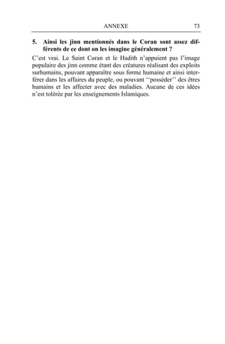 ANNEXE                              73

5. Ainsi les jinn mentionnés dans le Coran sont assez dif-
    férents de ce dont on les imagine généralement ?
C’est vrai. Le Saint Coran et le Hadith n’appuient pas l’image
populaire des jinn comme étant des créatures réalisant des exploits
surhumains, pouvant apparaître sous forme humaine et ainsi inter-
férer dans les affaires du peuple, ou pouvant ‘‘posséder’’ des êtres
humains et les affecter avec des maladies. Aucune de ces idées
n’est tolérée par les enseignements Islamiques.
 