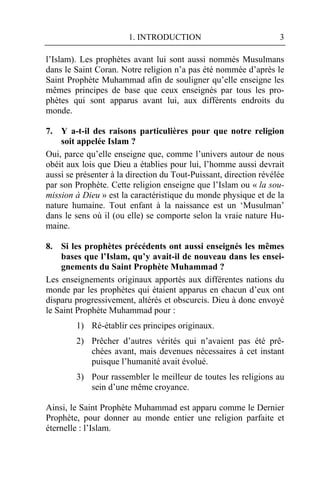 1. INTRODUCTION                             3

l’Islam). Les prophètes avant lui sont aussi nommés Musulmans
dans le Saint Coran. Notre religion n’a pas été nommée d’après le
Saint Prophète Muhammad afin de souligner qu’elle enseigne les
mêmes principes de base que ceux enseignés par tous les pro-
phètes qui sont apparus avant lui, aux différents endroits du
monde.

7. Y a-t-il des raisons particulières pour que notre religion
    soit appelée Islam ?
Oui, parce qu’elle enseigne que, comme l’univers autour de nous
obéit aux lois que Dieu a établies pour lui, l’homme aussi devrait
aussi se présenter à la direction du Tout-Puissant, direction révélée
par son Prophète. Cette religion enseigne que l’Islam ou « la sou-
mission à Dieu » est la caractéristique du monde physique et de la
nature humaine. Tout enfant à la naissance est un ‘Musulman’
dans le sens où il (ou elle) se comporte selon la vraie nature Hu-
maine.

8. Si les prophètes précédents ont aussi enseignés les mêmes
    bases que l’Islam, qu’y avait-il de nouveau dans les ensei-
    gnements du Saint Prophète Muhammad ?
Les enseignements originaux apportés aux différentes nations du
monde par les prophètes qui étaient apparus en chacun d’eux ont
disparu progressivement, altérés et obscurcis. Dieu à donc envoyé
le Saint Prophète Muhammad pour :
        1) Ré-établir ces principes originaux.
        2) Prêcher d’autres vérités qui n’avaient pas été prê-
           chées avant, mais devenues nécessaires à cet instant
           puisque l’humanité avait évolué.
        3) Pour rassembler le meilleur de toutes les religions au
           sein d’une même croyance.

Ainsi, le Saint Prophète Muhammad est apparu comme le Dernier
Prophète, pour donner au monde entier une religion parfaite et
éternelle : l’Islam.
 