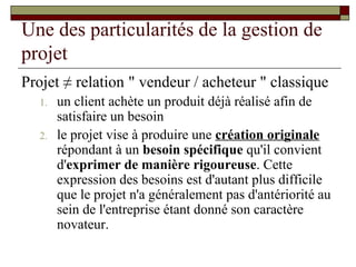 Une des particularités de la gestion de
projet
Projet ≠ relation " vendeur / acheteur " classique
  1.   un client achète un produit déjà réalisé afin de
       satisfaire un besoin
  2.   le projet vise à produire une création originale
       répondant à un besoin spécifique qu'il convient
       d'exprimer de manière rigoureuse. Cette
       expression des besoins est d'autant plus difficile
       que le projet n'a généralement pas d'antériorité au
       sein de l'entreprise étant donné son caractère
       novateur.
 