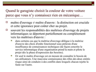 Quand le garagiste choisit la couleur de votre voiture
parce que vous n’y connaissez rien en mécanique…
   maître d'ouvrage ≠ maître d'œuvre : la distinction est cruciale
    et cette ignorance peut coûter cher au projet.
   souvent les responsabilités des maîtrises d'ouvrage de projets
    informatiques se déportent partiellement ou complètement
    vers les maîtrises d'œuvre :
       dans certains cas que la maîtrise d'ouvrage délègue à la maîtrise
        d'oeuvre des choix d'ordre fonctionnel sous prétexte d'une
        insuffisance de connaissances techniques (de façon concrète le
        service informatique d'une organisation prend la main et pilote le
        projet dès la phase d'expression des besoins).
       Or seul le maître d'ouvrage est en mesure de connaître le besoin de
        ses utilisateurs. Une mauvaise connaissance des rôles des deux entités
        risque ainsi de conduire à des conflits dans lesquels chacun rejette la
        faute sur l'autre.
 