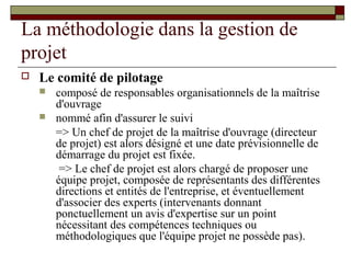 La méthodologie dans la gestion de
projet
   Le comité de pilotage
       composé de responsables organisationnels de la maîtrise
        d'ouvrage
       nommé afin d'assurer le suivi
        => Un chef de projet de la maîtrise d'ouvrage (directeur
        de projet) est alors désigné et une date prévisionnelle de
        démarrage du projet est fixée.
         => Le chef de projet est alors chargé de proposer une
        équipe projet, composée de représentants des différentes
        directions et entités de l'entreprise, et éventuellement
        d'associer des experts (intervenants donnant
        ponctuellement un avis d'expertise sur un point
        nécessitant des compétences techniques ou
        méthodologiques que l'équipe projet ne possède pas).
 