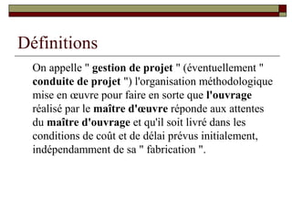 Définitions
  On appelle " gestion de projet " (éventuellement "
  conduite de projet ") l'organisation méthodologique
  mise en œuvre pour faire en sorte que l'ouvrage
  réalisé par le maître d'œuvre réponde aux attentes
  du maître d'ouvrage et qu'il soit livré dans les
  conditions de coût et de délai prévus initialement,
  indépendamment de sa " fabrication ".
 