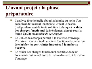 L’avant projet : la phase
préparatoire
     L'analyse fonctionnelle aboutit à la mise au point d'un
      document définissant fonctionnellement le besoin
      (indépendamment de toute solution technique) : cahier
      des charges fonctionnel (généralement abrégé sous la
      forme CdCf) ou dossier de conception.
     Le Cahier des charges permet à la maîtrise d'ouvrage
      d'exprimer son besoin de manière fonctionnelle, ainsi que
      de clarifier les contraintes imposées à la maîtrise
      d'œuvre.
     Le cahier des charges fonctionnel constitue donc un
      document contractuel entre le maître d'œuvre et le maître
      d'ouvrage.
 