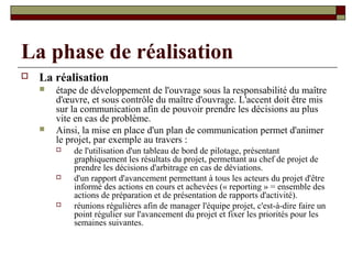 La phase de réalisation
   La réalisation
       étape de développement de l'ouvrage sous la responsabilité du maître
        d'œuvre, et sous contrôle du maître d'ouvrage. L'accent doit être mis
        sur la communication afin de pouvoir prendre les décisions au plus
        vite en cas de problème.
       Ainsi, la mise en place d'un plan de communication permet d'animer
        le projet, par exemple au travers :
           de l'utilisation d'un tableau de bord de pilotage, présentant
            graphiquement les résultats du projet, permettant au chef de projet de
            prendre les décisions d'arbitrage en cas de déviations.
           d'un rapport d'avancement permettant à tous les acteurs du projet d'être
            informé des actions en cours et achevées (« reporting » = ensemble des
            actions de préparation et de présentation de rapports d'activité).
           réunions régulières afin de manager l'équipe projet, c'est-à-dire faire un
            point régulier sur l'avancement du projet et fixer les priorités pour les
            semaines suivantes.
 