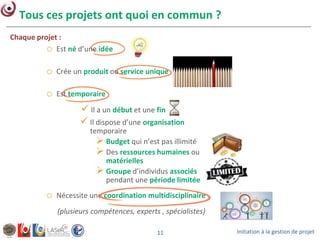 Initiation à la gestion de projet11
Tous ces projets ont quoi en commun ?
o Nécessite une coordination multidisciplinaire
(plusieurs compétences, experts , spécialistes)
o Est né d’une idée
Chaque projet :
o Crée un produit ou service unique
o Est temporaire
 Il a un début et une fin
 Il dispose d’une organisation
temporaire
 Budget qui n’est pas illimité
 Des ressources humaines ou
matérielles
 Groupe d’individus associés
pendant une période limitée
 