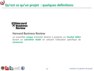 Initiation à la gestion de projet12
Qu’est ce qu’un projet : quelques définitions
Harvard Business Review
un ensemble unique d'activité destiné à produire un résultat défini
durant un calendrier établi en utilisant l'allocation spécifique de
ressources
 