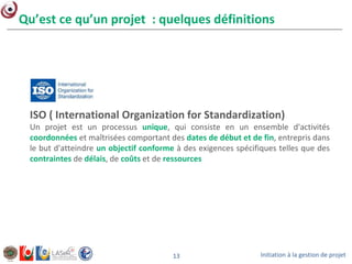 Initiation à la gestion de projet13
Qu’est ce qu’un projet : quelques définitions
ISO ( International Organization for Standardization)
Un projet est un processus unique, qui consiste en un ensemble d'activités
coordonnées et maîtrisées comportant des dates de début et de fin, entrepris dans
le but d'atteindre un objectif conforme à des exigences spécifiques telles que des
contraintes de délais, de coûts et de ressources
 