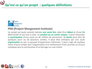 Initiation à la gestion de projet14
Qu’est ce qu’un projet : quelques définitions
PMI (Project Mangement Institute)
Un projet est toute activité réalisée une seule fois, doté d’un début et d'une fin
déterminée et qui vise à créer un produit ou un savoir unique. Il peut nécessiter
la participation d’une seule ou de milliers de personnes. Sa durée peut être de
quelques jours ou de plusieurs années. Il peut être entrepris par une seule
organisation ou par un groupe d’organismes intéressés. Il peut s’agir de quelque
chose d’aussi simple que l’organisation d’un événement d'une journée ou d’aussi
complexe que la construction d’un barrage sur une rivière
 