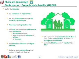 Initiation à la gestion de projet34
Phase de démarrage
Etude de cas : Exemple de la famille KHADRA
 La famille KHADRA
 est composée de 4 personnes
 est très écologique et adepte des
nouvelles technologies
 Amoureux de l’agriculture Bio
 Qui rêve d’acquérir une maison verte
mais intelligente
 Autonome en énergie
 Avec un système de recyclage des
déchets
 Et connectée
 Qui cherche à diminuer son impact
carbone
 Qui veut rester connectée avec sa
maison et la gérer à distance
 Elle vient voir votre cabinet d’architecture et
vous confie la construction d’une maison
écologique et connectée
 La famille KHADRA veut s’y installer l’été
2017
 