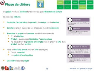Initiation à la gestion de projet48
Un projet n’est pas terminé tant qu’il n’est pas officiellement clôturé
La phase de clôture :
 Formalise l'acceptation du produit, du service ou du résultat,
 Conclut le projet ou une de ses phases de manière ordonnée
 Transfère le projet ou le service aux équipes concernés
 IT : à la Hotline
 Produit : aux équipes Marketing / commerciaux
 Ne pas oublier de prendre en compte dans le projet le SAV d’un
produit ou d’un service
 Faire un bilan du projet pour en tirer des leçons
 Ce qui a marché
 Les points d’amélioration
 Dissoudre l’équipe projet
Phase de clôture
 