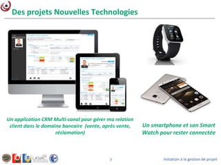Initiation à la gestion de projet7
Des projets Nouvelles Technologies
Un application CRM Multi-canal pour gérer ma relation
client dans le domaine bancaire (vente, après vente,
réclamation)
Un smartphone et son Smart
Watch pour rester connectée
 