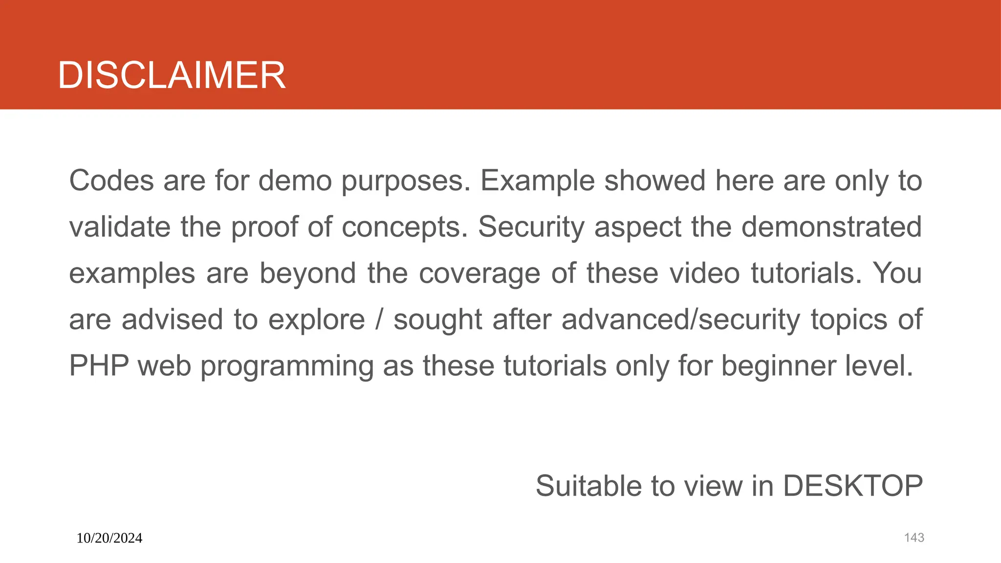 10/20/2024 143
DISCLAIMER
Codes are for demo purposes. Example showed here are only to
validate the proof of concepts. Security aspect the demonstrated
examples are beyond the coverage of these video tutorials. You
are advised to explore / sought after advanced/security topics of
PHP web programming as these tutorials only for beginner level.
Suitable to view in DESKTOP
 