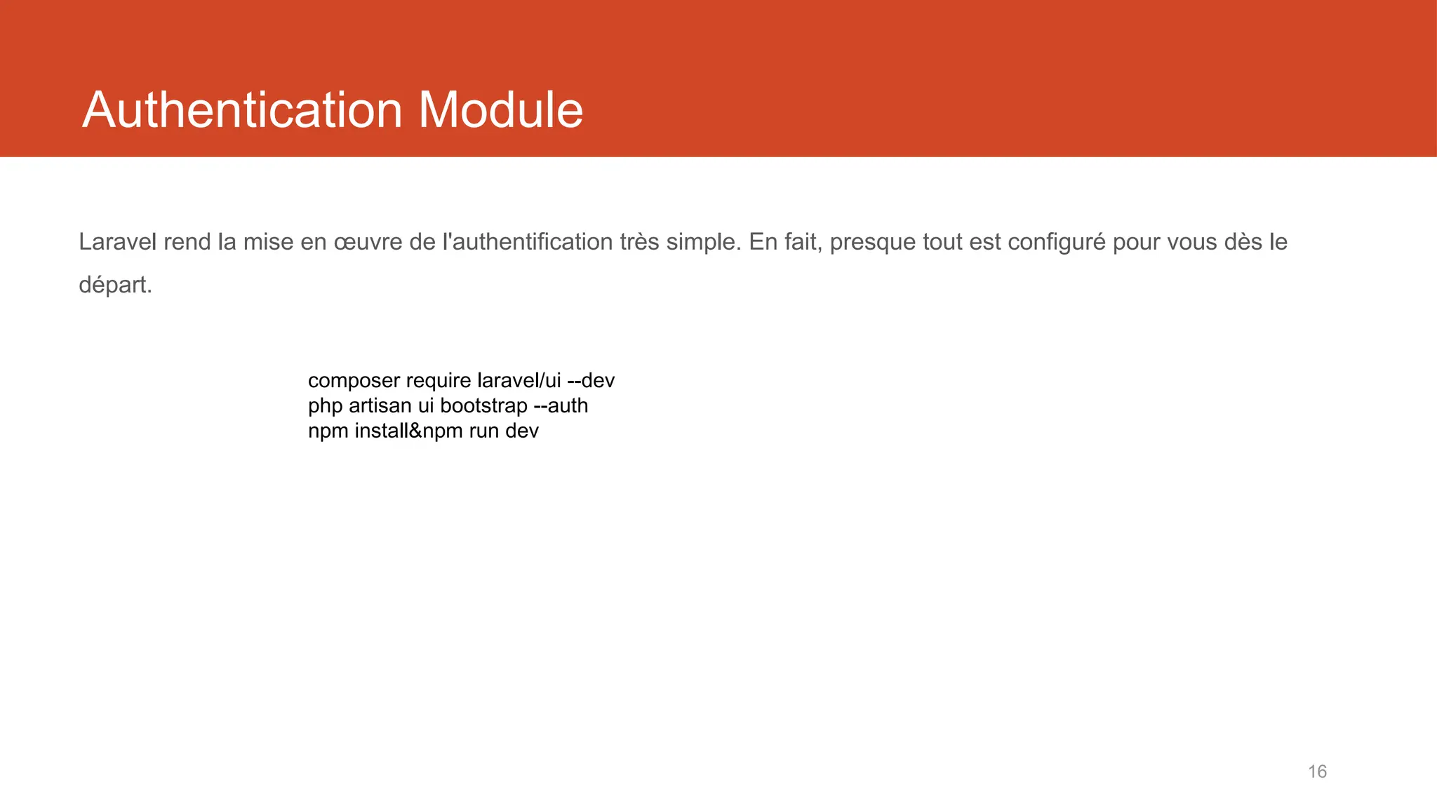 16
Authentication Module
Laravel rend la mise en œuvre de l'authentification très simple. En fait, presque tout est configuré pour vous dès le
départ.
composer require laravel/ui --dev
php artisan ui bootstrap --auth
npm install&npm run dev
 