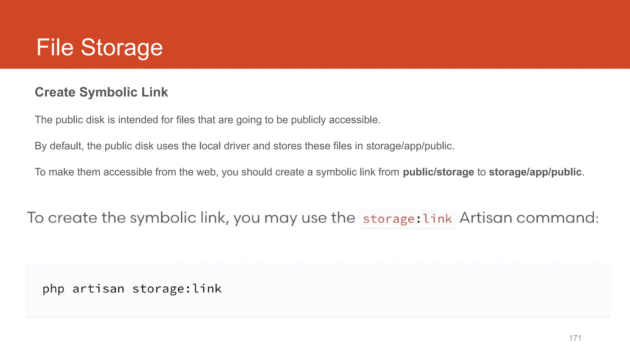171
File Storage
Create Symbolic Link
The public disk is intended for files that are going to be publicly accessible.
By default, the public disk uses the local driver and stores these files in storage/app/public.
To make them accessible from the web, you should create a symbolic link from public/storage to storage/app/public.
 