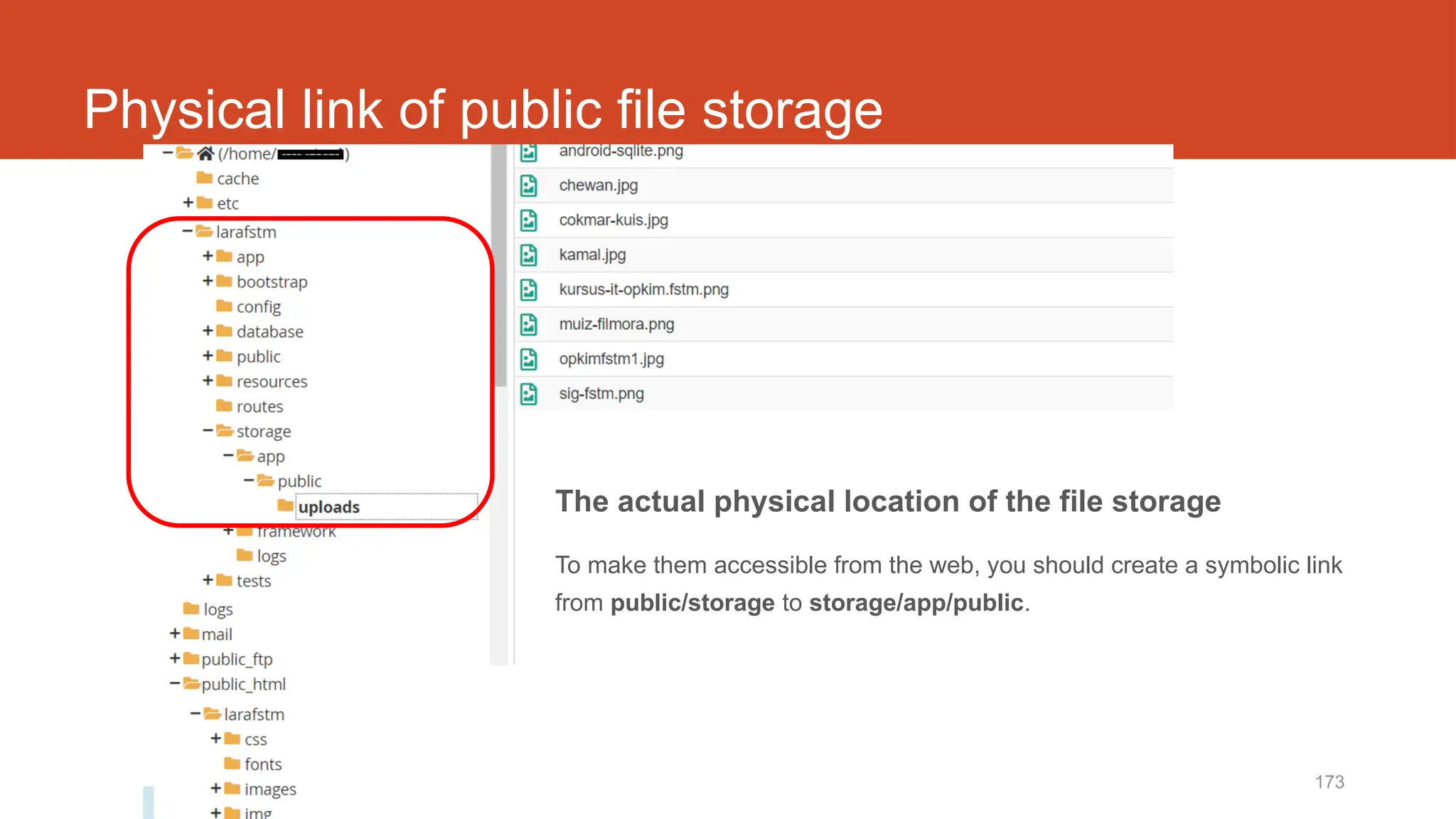http://fstm.kuis.edu.my/blog/laravel 173
Physical link of public file storage
The actual physical location of the file storage
To make them accessible from the web, you should create a symbolic link
from public/storage to storage/app/public.
 