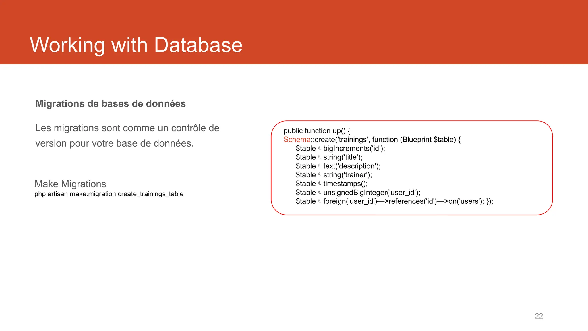 22
Working with Database
Migrations de bases de données
Les migrations sont comme un contrôle de
version pour votre base de données.
public function up() {
Schema::create('trainings', function (Blueprint $table) {
$tablebigIncrements('id’);
$tablestring('title’);
$tabletext('description’);
$tablestring('trainer’);
$tabletimestamps();
$tableunsignedBigInteger('user_id’);
$tableforeign('user_id')—>references('id')—>on('users'); });
Make Migrations
php artisan make:migration create_trainings_table
 