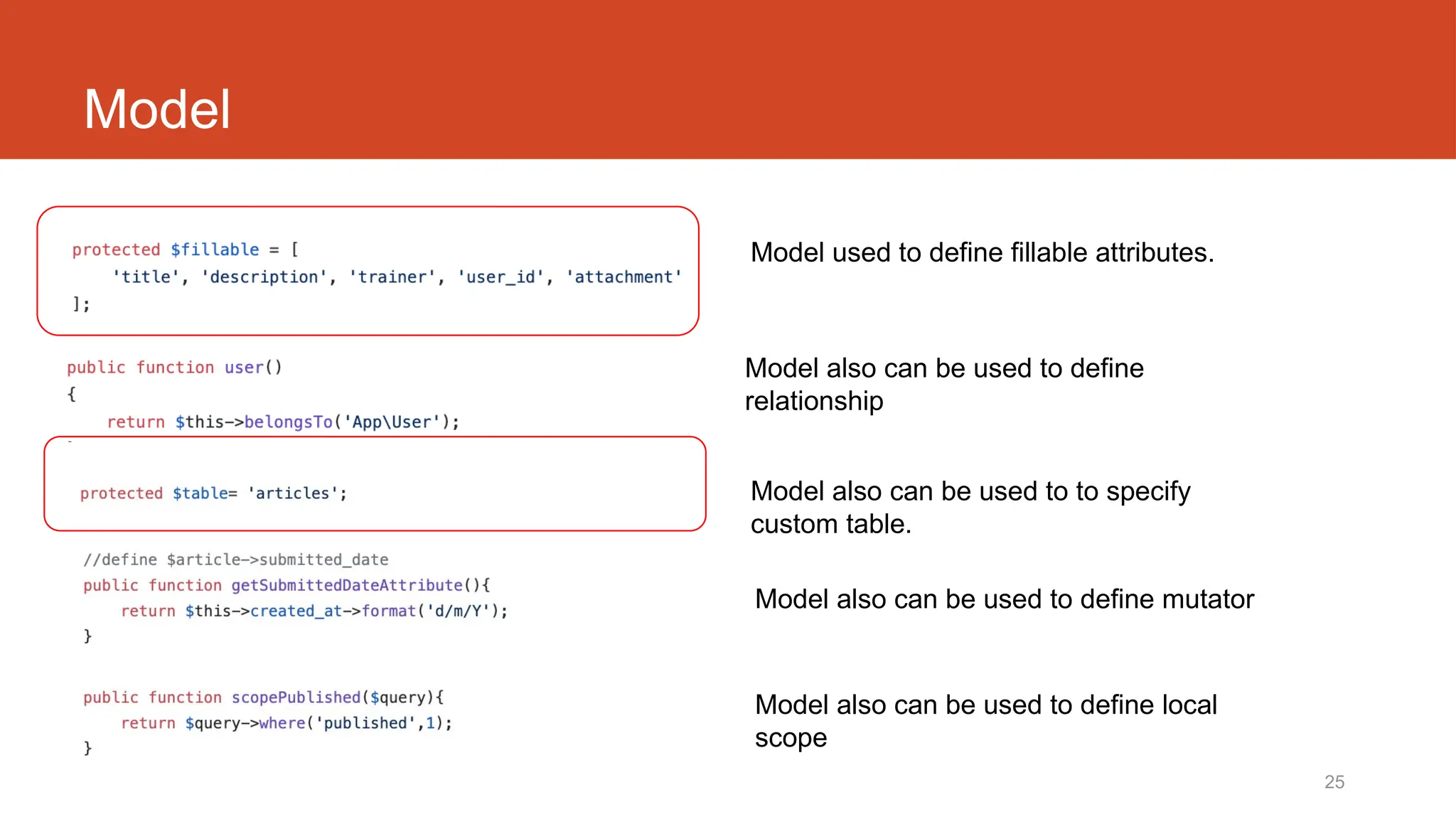 25
Model
Model also can be used to to specify
custom table.
Model also can be used to define mutator
Model also can be used to define local
scope
Model used to define fillable attributes.
Model also can be used to define
relationship
 