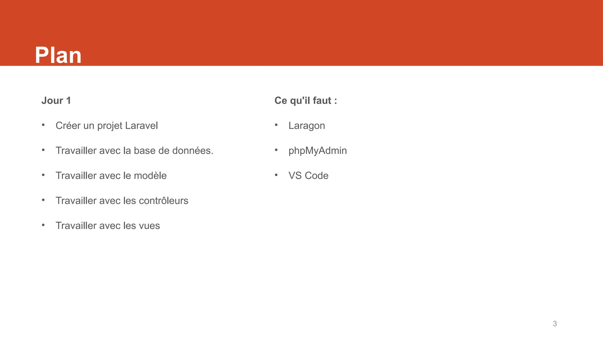 3
Plan
Jour 1
• Créer un projet Laravel
• Travailler avec la base de données.
• Travailler avec le modèle
• Travailler avec les contrôleurs
• Travailler avec les vues
Ce qu'il faut :
• Laragon
• phpMyAdmin
• VS Code
 